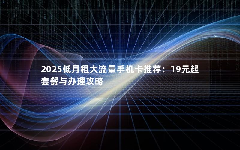 2025低月租大流量手机卡推荐：19元起套餐与办理攻略