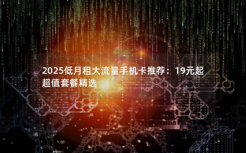2025低月租大流量手机卡推荐：19元起超值套餐精选