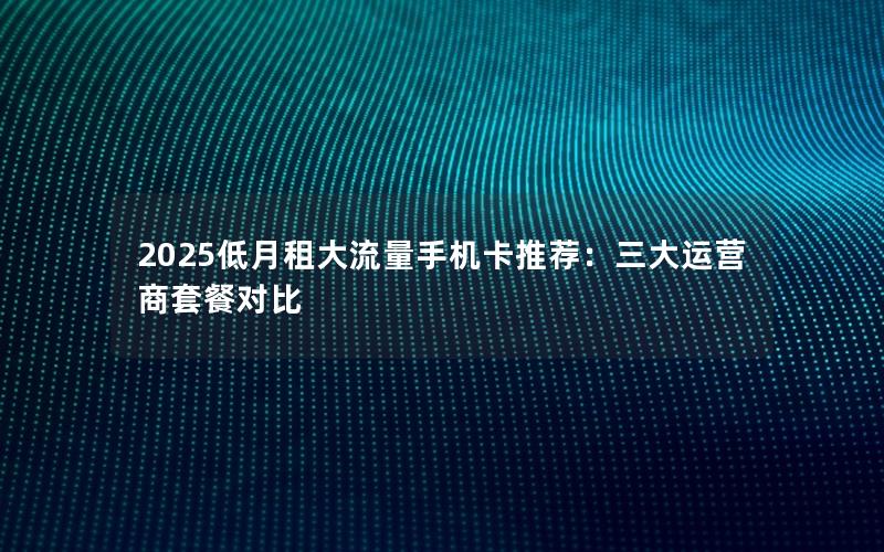 2025低月租大流量手机卡推荐：三大运营商套餐对比