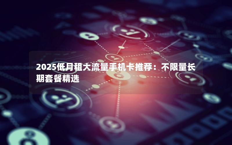 2025低月租大流量手机卡推荐：不限量长期套餐精选