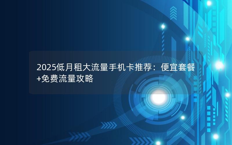 2025低月租大流量手机卡推荐：便宜套餐+免费流量攻略