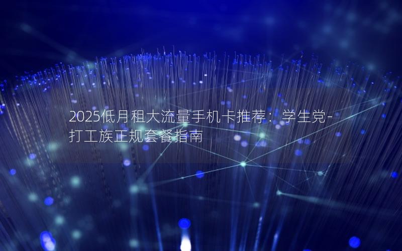 2025低月租大流量手机卡推荐：学生党-打工族正规套餐指南