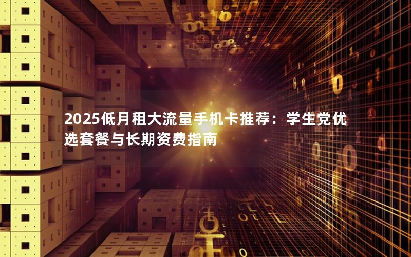 2025低月租大流量手机卡推荐：学生党优选套餐与长期资费指南