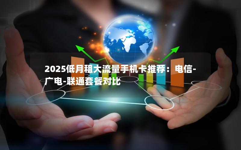 2025低月租大流量手机卡推荐：电信-广电-联通套餐对比