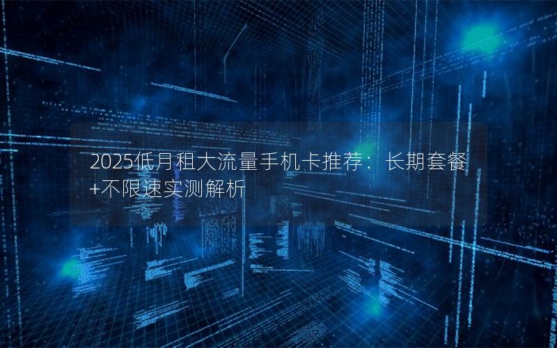 2025低月租大流量手机卡推荐：长期套餐+不限速实测解析