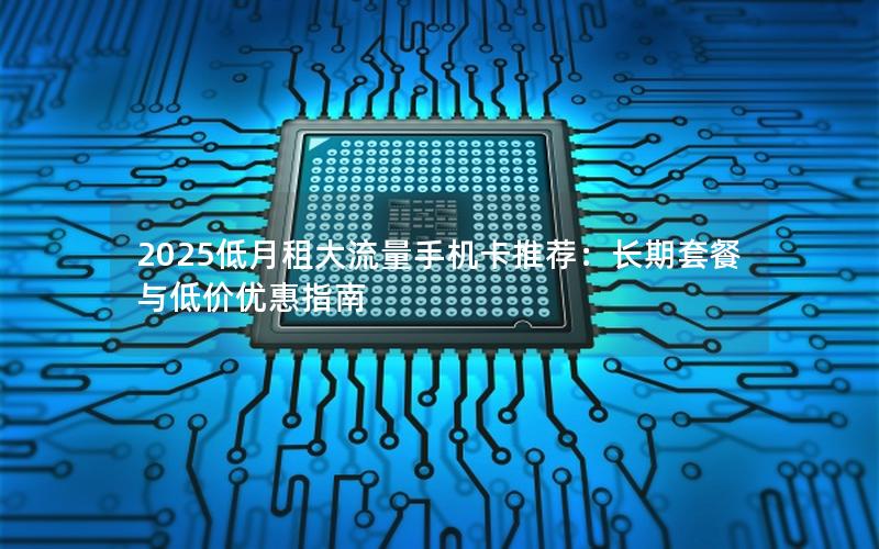 2025低月租大流量手机卡推荐：长期套餐与低价优惠指南