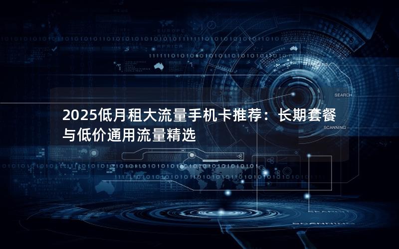 2025低月租大流量手机卡推荐：长期套餐与低价通用流量精选