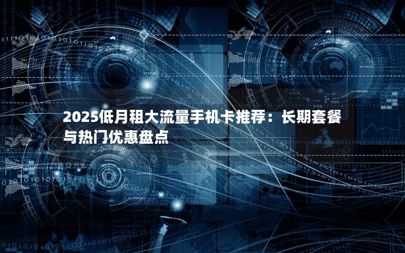 2025低月租大流量手机卡推荐：长期套餐与热门优惠盘点