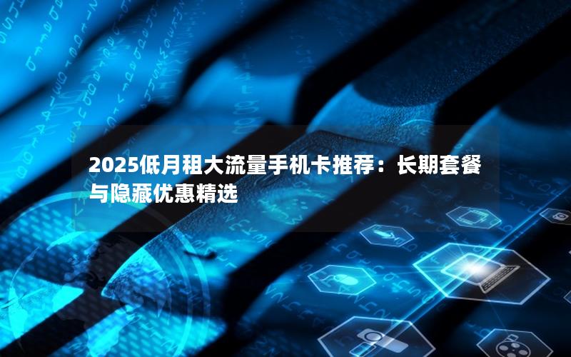 2025低月租大流量手机卡推荐：长期套餐与隐藏优惠精选