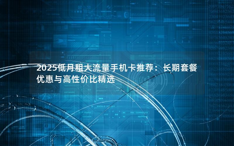 2025低月租大流量手机卡推荐：长期套餐优惠与高性价比精选