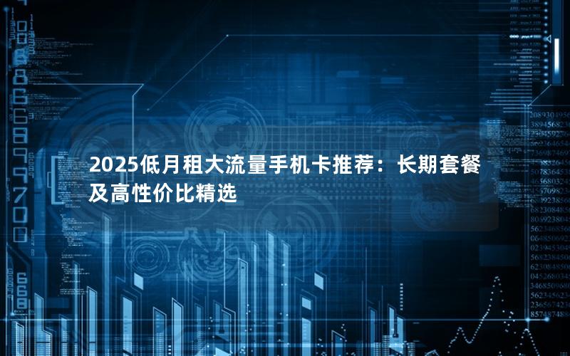 2025低月租大流量手机卡推荐：长期套餐及高性价比精选