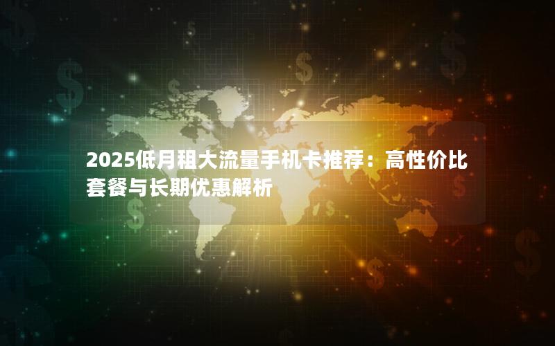 2025低月租大流量手机卡推荐：高性价比套餐与长期优惠解析