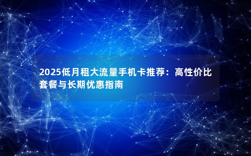 2025低月租大流量手机卡推荐：高性价比套餐与长期优惠指南