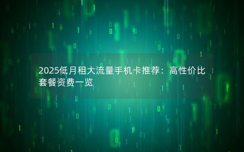 2025低月租大流量手机卡推荐：高性价比套餐资费一览