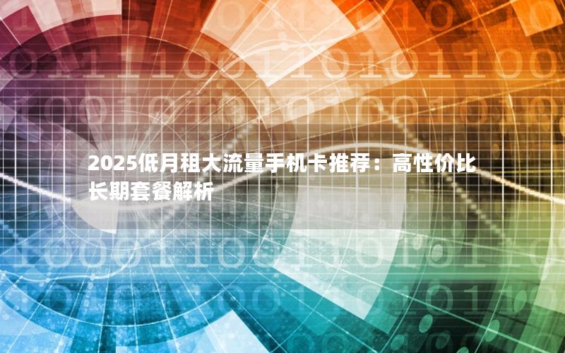 2025低月租大流量手机卡推荐：高性价比长期套餐解析