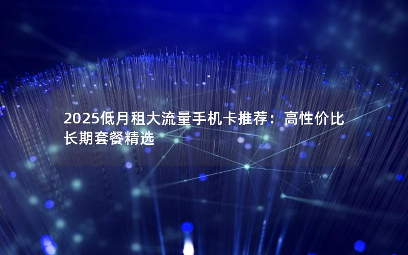 2025低月租大流量手机卡推荐：高性价比长期套餐精选