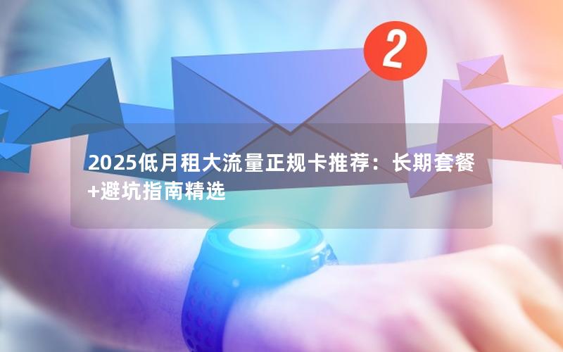 2025低月租大流量正规卡推荐：长期套餐+避坑指南精选