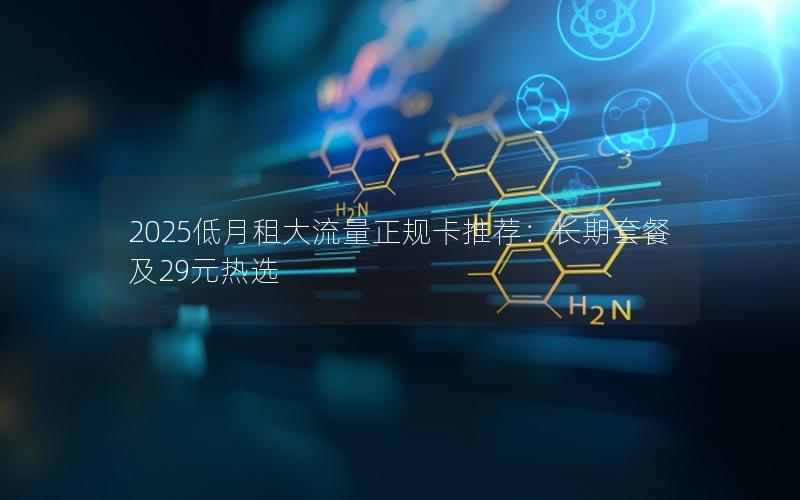 2025低月租大流量正规卡推荐：长期套餐及29元热选