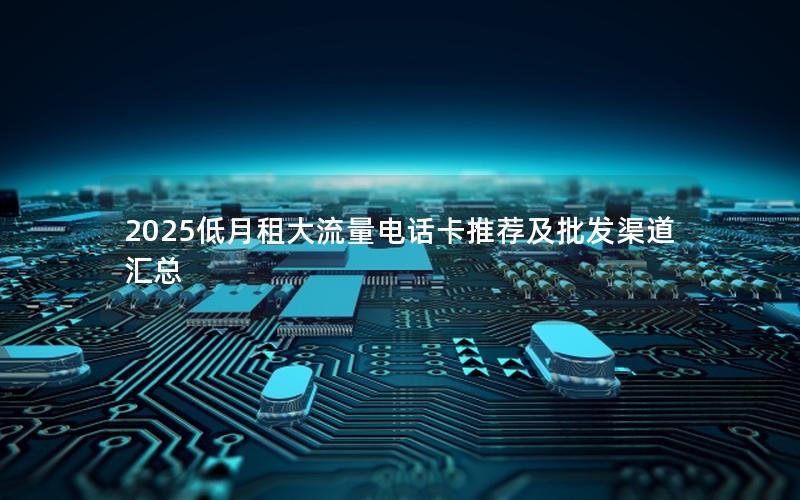 2025低月租大流量电话卡推荐及批发渠道汇总