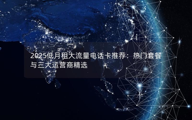 2025低月租大流量电话卡推荐：热门套餐与三大运营商精选