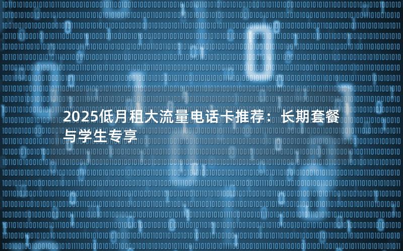 2025低月租大流量电话卡推荐：长期套餐与学生专享