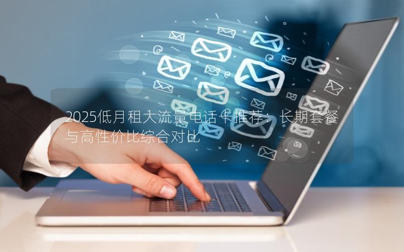 2025低月租大流量电话卡推荐：长期套餐与高性价比综合对比