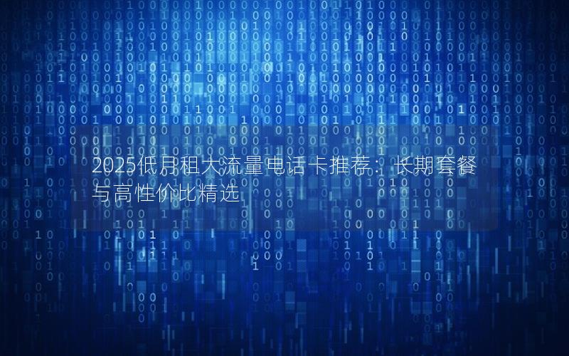2025低月租大流量电话卡推荐：长期套餐与高性价比精选
