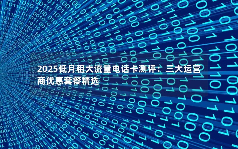 2025低月租大流量电话卡测评：三大运营商优惠套餐精选