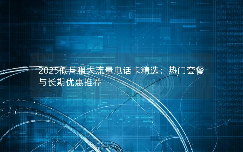 2025低月租大流量电话卡精选：热门套餐与长期优惠推荐