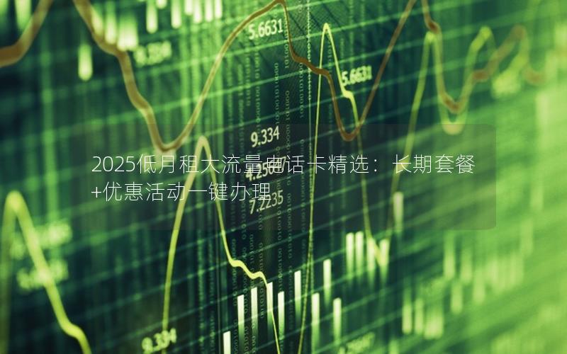 2025低月租大流量电话卡精选：长期套餐+优惠活动一键办理