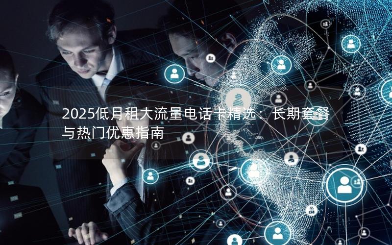 2025低月租大流量电话卡精选：长期套餐与热门优惠指南