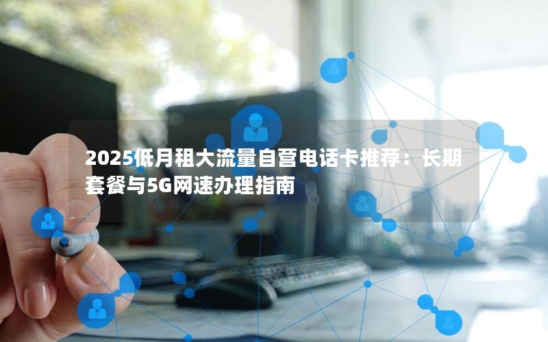 2025低月租大流量自营电话卡推荐：长期套餐与5G网速办理指南