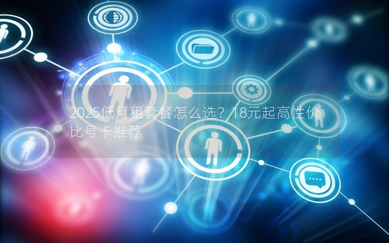 2025低月租套餐怎么选？18元起高性价比号卡推荐