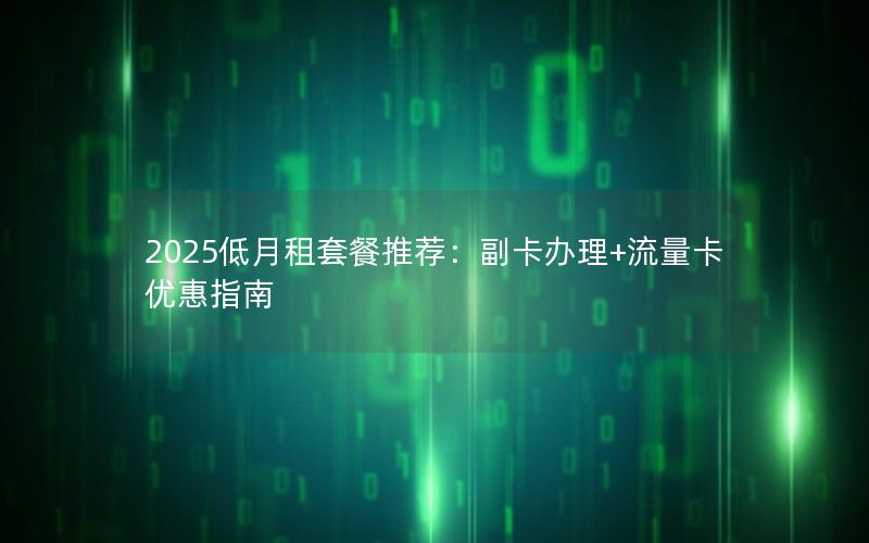 2025低月租套餐推荐：副卡办理+流量卡优惠指南