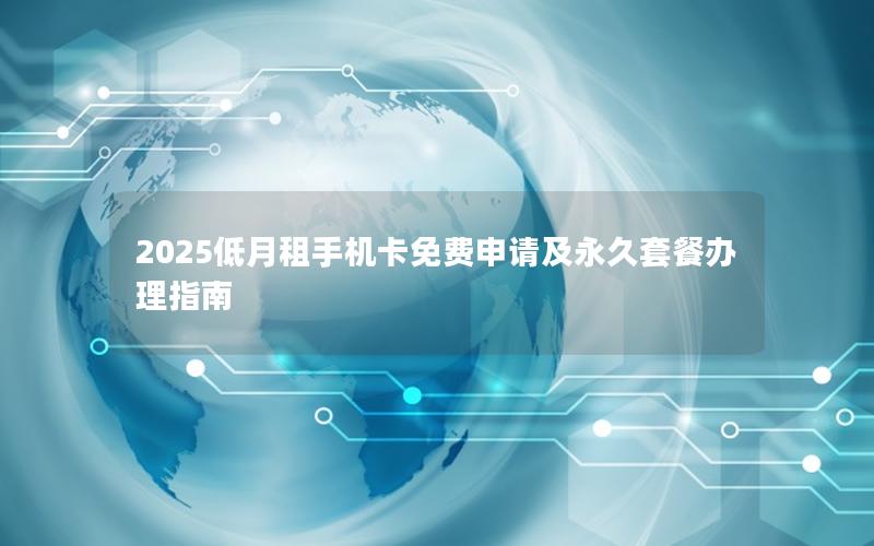 2025低月租手机卡免费申请及永久套餐办理指南