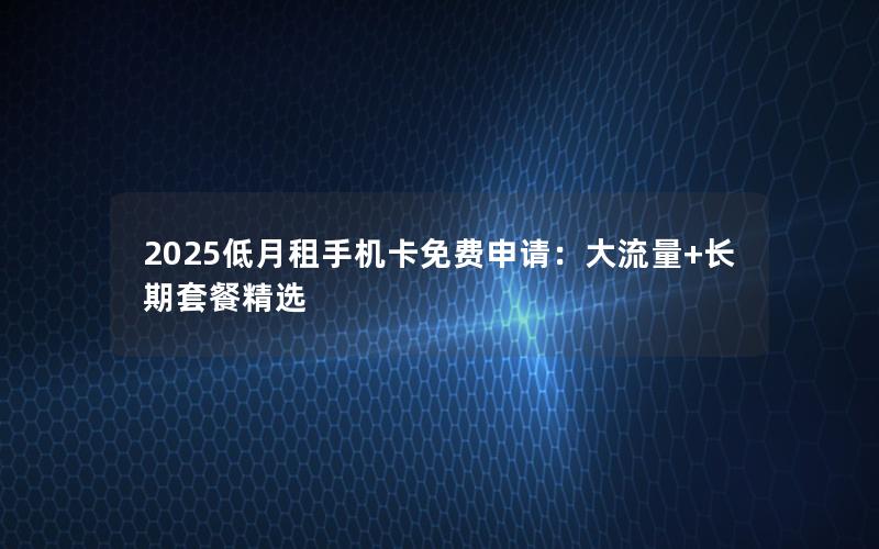 2025低月租手机卡免费申请：大流量+长期套餐精选