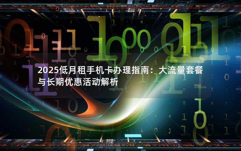 2025低月租手机卡办理指南：大流量套餐与长期优惠活动解析