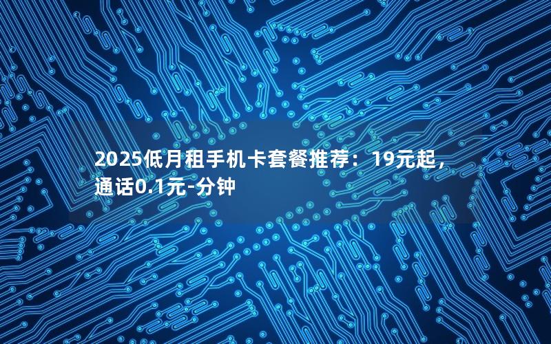 2025低月租手机卡套餐推荐：19元起，通话0.1元-分钟