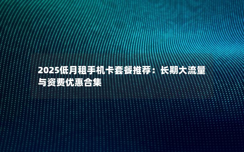 2025低月租手机卡套餐推荐：长期大流量与资费优惠合集