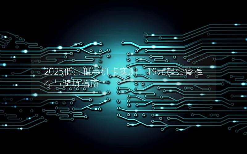 2025低月租手机卡实测：19元起套餐推荐与避坑指南