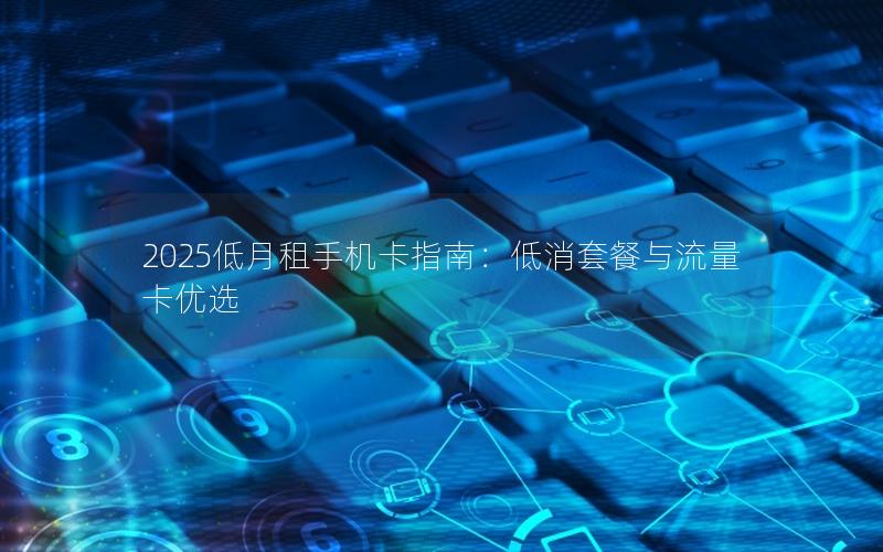 2025低月租手机卡指南：低消套餐与流量卡优选