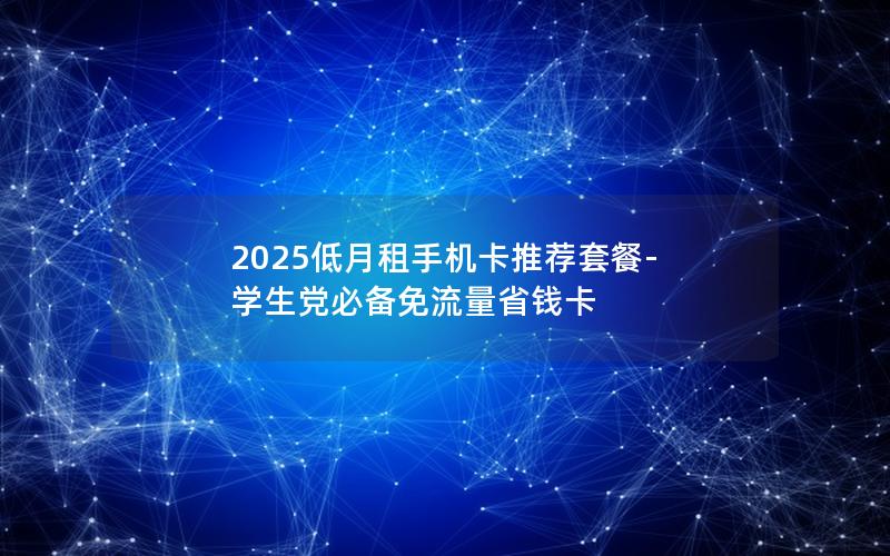 2025低月租手机卡推荐套餐-学生党必备免流量省钱卡