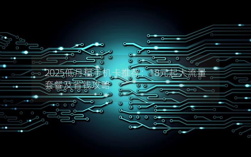 2025低月租手机卡推荐：18元起大流量套餐及省钱攻略