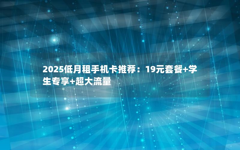 2025低月租手机卡推荐：19元套餐+学生专享+超大流量