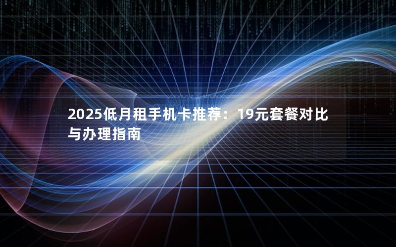 2025低月租手机卡推荐：19元套餐对比与办理指南