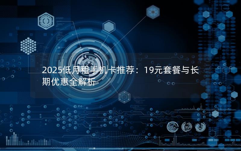 2025低月租手机卡推荐：19元套餐与长期优惠全解析
