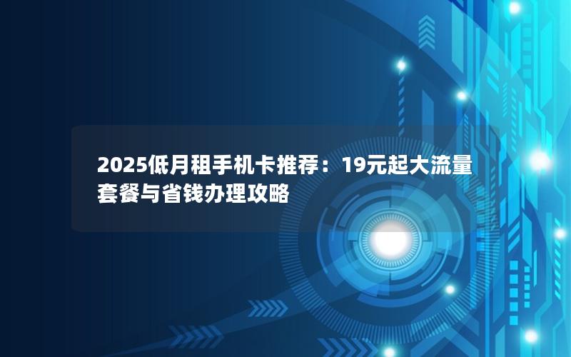2025低月租手机卡推荐：19元起大流量套餐与省钱办理攻略