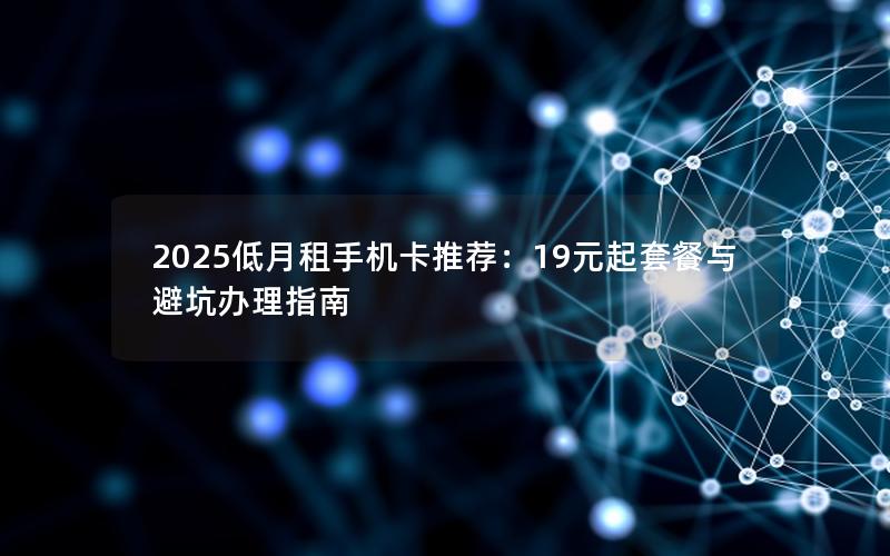 2025低月租手机卡推荐：19元起套餐与避坑办理指南