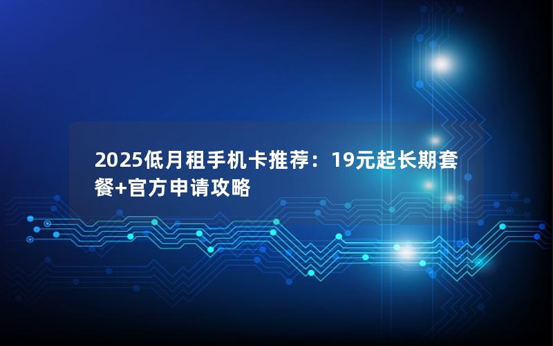 2025低月租手机卡推荐：19元起长期套餐+官方申请攻略