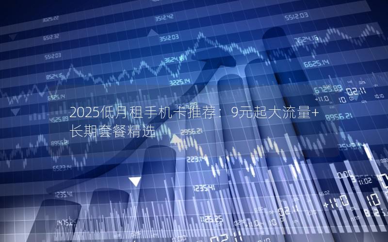 2025低月租手机卡推荐：9元起大流量+长期套餐精选